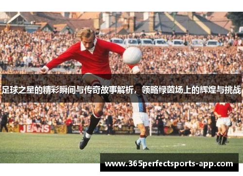 足球之星的精彩瞬间与传奇故事解析，领略绿茵场上的辉煌与挑战