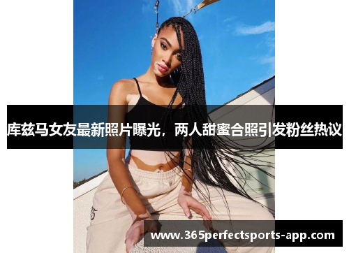 库兹马女友最新照片曝光，两人甜蜜合照引发粉丝热议