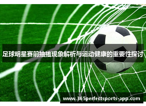 足球明星赛前抽搐现象解析与运动健康的重要性探讨